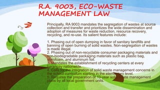 R.A. 9003, ECO-WASTE
MANAGEMENT LAW
Principally, RA 9003 mandates the segregation of wastes at source
collection and transfer and prioritizes the wide dissemination and
adoption of measures for waste reduction, resource recovery,
recycling, and re-use. Its salient features include:
1. Phasing out of open dumping in favor of sanitary landfills and
banning of open burning of solid wastes. Non-segregation of wastes
is made illegal.
2. Phasing out of non-recyclable consumer packaging materials and
non-biodegradable packaging materials such as plastic bag,
styrofoam, and aluminum foil.
3. Mandates the establishment of recycling centers at every
barangay nationwide.
4. Calls for the integration of solid waste management concerns in
the school curriculum starting in the elementary level.
5. Requires the preparation of 10-year solid waste management
plans by all local government units.
 