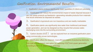 Gasification: Environmental Benefits
1. Gasification plants produce significantly lower quantities of criteria air pollutants.
2. Gasification can reduce the environmental impact of waste disposal because it
can use waste products as feedstock—generating valuable products from materials
that would otherwise be disposed as wastes.
3. Gasification's byproducts are non-hazardous and are readily marketable.
4. Gasification plants use significantly less water than traditional coal-based
power generation, and can be designed so they recycle their process water,
discharging none into the surrounding environment.
5. Carbon dioxide (CO2) can be captured from an industrial gasification plant
using commercially proven technologies.
6. Gasification offers the cleanest, most efficient means of producing electricity
from coal and the lowest cost option for capturing CO2 from power generation,
according to the U.S. Department of Energy.
 