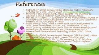References
• Institute for Global Environmental Strategies (IGES). Kitakyushu
initiative for a clean environment www.iges.or.jp/kitakyushu
• Ministry of the Environment, Japan. (2003). The challenge to
establish a sound material-cycle society. Tokyo, Japan.
• Mendes, M.R. (2002). A comparison of the environmental impact of
municipal solid waste management options by life cycle assessment.
Doctoral Thesis, University of Tokyo.
• World Bank (1999). What a waste: solid waste management in
Asia. Urban Development Sector Unit, Washington DC, US.
• UNEP (1996). International source book on environmentally sound
technologies for municipal solid waste management. Vol. 6.
International Environmental Technology Centre (IETC), Osaka,
Japan.
• Institute for Global Environmental Strategies (IGES) (2001). Urban
environmental challenge in Asia: current situations and
management strategies. Part I: The summary of UE 1st phase
project. Urban Environmental Management Project, Hayama,
Japan.
• For more information, cdm.unfccc.int
 