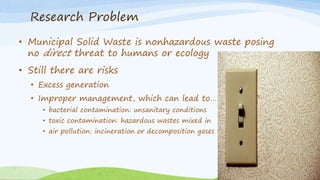 Research Problem
• Municipal Solid Waste is nonhazardous waste posing
no direct threat to humans or ecology
• Still there are risks
• Excess generation
• Improper management, which can lead to…
• bacterial contamination: unsanitary conditions
• toxic contamination: hazardous wastes mixed in
• air pollution: incineration or decomposition gases
 