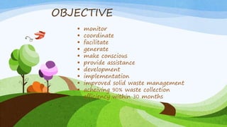 OBJECTIVE
 monitor
 coordinate
 facilitate
 generate
 make conscious
 provide assistance
 development
 implementation
 improved solid waste management
 acheiving 90% waste collection
efficiency within 30 months
 