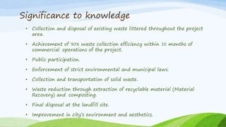 Significance to knowledge
• Collection and disposal of existing waste littered throughout the project
area.
• Achievement of 90% waste collection efficiency within 30 months of
commercial operations of the project.
• Public participation.
• Enforcement of strict environmental and municipal laws.
• Collection and transportation of solid waste.
• Waste reduction through extraction of recyclable material (Material
Recovery) and composting.
• Final disposal at the landfill site.
• Improvement in city’s environment and aesthetics.
 