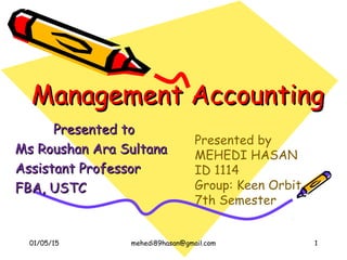 Management AccountingManagement Accounting
Presented toPresented to
Ms Roushan Ara SultanaMs Roushan Ara Sultana
Assistant ProfessorAssistant Professor
FBA, USTCFBA, USTC
Presented by
MEHEDI HASAN
ID 1114
Group: Keen Orbit
7th Semester
01/05/15 1mehedi89hasan@gmail.com
 