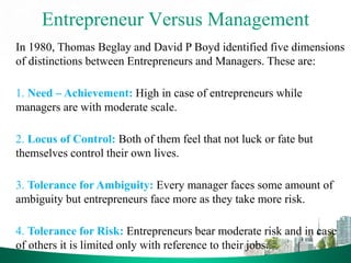 Entrepreneur Versus Management
In 1980, Thomas Beglay and David P Boyd identified five dimensions
of distinctions between Entrepreneurs and Managers. These are:
1. Need – Achievement: High in case of entrepreneurs while
managers are with moderate scale.
2. Locus of Control: Both of them feel that not luck or fate but
themselves control their own lives.
3. Tolerance for Ambiguity: Every manager faces some amount of
ambiguity but entrepreneurs face more as they take more risk.
4. Tolerance for Risk: Entrepreneurs bear moderate risk and in case
of others it is limited only with reference to their jobs.
 