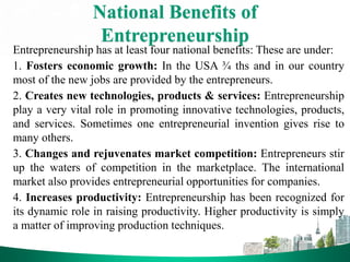 National Benefits of
Entrepreneurship
Entrepreneurship has at least four national benefits: These are under:
1. Fosters economic growth: In the USA ¾ ths and in our country
most of the new jobs are provided by the entrepreneurs.
2. Creates new technologies, products & services: Entrepreneurship
play a very vital role in promoting innovative technologies, products,
and services. Sometimes one entrepreneurial invention gives rise to
many others.
3. Changes and rejuvenates market competition: Entrepreneurs stir
up the waters of competition in the marketplace. The international
market also provides entrepreneurial opportunities for companies.
4. Increases productivity: Entrepreneurship has been recognized for
its dynamic role in raising productivity. Higher productivity is simply
a matter of improving production techniques.
 