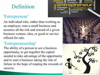 Definition
'Entrepreneur'
An individual who, rather than working as
an employee, runs a small business and
assumes all the risk and reward of a given
business venture, idea, or good or service
offered for sale.
‘Entrepreneurship’
The ability of a person to see a business
opportunity, to get together the capital
needed to take advantage of the opportunity
and to start a business taking the risk of
failure in the hope of reaping the rewards of
success.
 