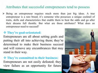 Attributes that successful entrepreneurs tend to possess
 Being an entrepreneur requires much more than just big ideas. A true
entrepreneur is a rare breed; it’s someone who possesses a unique cocktail of
traits, skills and characteristics that enable them to beat the odds and go after
their dreams full throttle. But what are those attributes? What does an
entrepreneur need to succeed?
 They’re goal-orientated:
Entrepreneurs are all about setting goals and
putting their all into achieving them; they’re
determined to make their business succeed
and will remove any encumbrances that may
stand in their way.
 They’re committed to their business:
Entrepreneurs are not easily defeated; they
view failure as an opportunity for future
success.
 