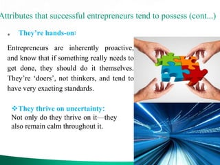Attributes that successful entrepreneurs tend to possess (cont...)
 They’re hands-on:
Entrepreneurs are inherently proactive,
and know that if something really needs to
get done, they should do it themselves.
They’re ‘doers’, not thinkers, and tend to
have very exacting standards.
They thrive on uncertainty:
Not only do they thrive on it—they
also remain calm throughout it.
 