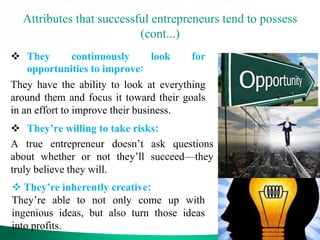 Attributes that successful entrepreneurs tend to possess
(cont...)
 They continuously look for
opportunities to improve:
They have the ability to look at everything
around them and focus it toward their goals
in an effort to improve their business.
 They’re willing to take risks:
A true entrepreneur doesn’t ask questions
about whether or not they’ll succeed—they
truly believe they will.
 They’re inherently creative:
They’re able to not only come up with
ingenious ideas, but also turn those ideas
into profits.
 