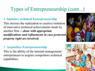 Types of Entrepreneurship (cont...)
4. Imitative technical Entrepreneurship
This stresses the replication or creative imitation
of innovative technical achievements made by
another firm ---done with appropriate
modifications and refinements in case protected
property right are involved.
5. Acquisitive Entrepreneurship
This is the ability of the internal management/
entrepreneurs to acquire competitors technical
capabilities.
 