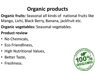 Organic products
Organic fruits: Seasonal all kinds of national fruits like
Mango, Lichi, Black Berry, Banana, jackfruit etc.
Organic vegetables: Seasonal vegetables.
Product review
• No Chemicals,
• Eco Friendliness,
• High Nutritional Values,
• Better Taste,
• Freshness.
 