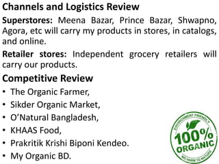 Channels and Logistics Review
Superstores: Meena Bazar, Prince Bazar, Shwapno,
Agora, etc will carry my products in stores, in catalogs,
and online.
Retailer stores: Independent grocery retailers will
carry our products.
Competitive Review
• The Organic Farmer,
• Sikder Organic Market,
• O’Natural Bangladesh,
• KHAAS Food,
• Prakritik Krishi Biponi Kendeo.
• My Organic BD.
 