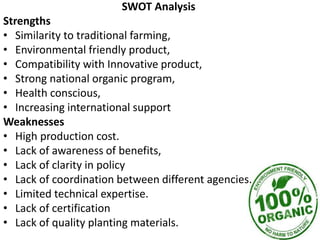 SWOT Analysis
Strengths
• Similarity to traditional farming,
• Environmental friendly product,
• Compatibility with Innovative product,
• Strong national organic program,
• Health conscious,
• Increasing international support
Weaknesses
• High production cost.
• Lack of awareness of benefits,
• Lack of clarity in policy
• Lack of coordination between different agencies.
• Limited technical expertise.
• Lack of certification
• Lack of quality planting materials.
 