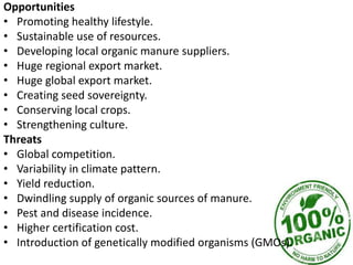 Opportunities
• Promoting healthy lifestyle.
• Sustainable use of resources.
• Developing local organic manure suppliers.
• Huge regional export market.
• Huge global export market.
• Creating seed sovereignty.
• Conserving local crops.
• Strengthening culture.
Threats
• Global competition.
• Variability in climate pattern.
• Yield reduction.
• Dwindling supply of organic sources of manure.
• Pest and disease incidence.
• Higher certification cost.
• Introduction of genetically modified organisms (GMOs).
 
