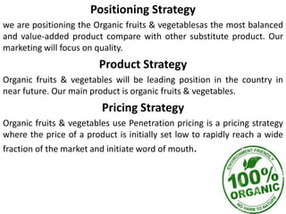 Positioning Strategy
we are positioning the Organic fruits & vegetablesas the most balanced
and value-added product compare with other substitute product. Our
marketing will focus on quality.
Product Strategy
Organic fruits & vegetables will be leading position in the country in
near future. Our main product is organic fruits & vegetables.
Pricing Strategy
Organic fruits & vegetables use Penetration pricing is a pricing strategy
where the price of a product is initially set low to rapidly reach a wide
fraction of the market and initiate word of mouth.
 