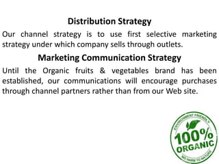 Distribution Strategy
Our channel strategy is to use first selective marketing
strategy under which company sells through outlets.
Marketing Communication Strategy
Until the Organic fruits & vegetables brand has been
established, our communications will encourage purchases
through channel partners rather than from our Web site.
 