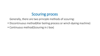 Scouring proces
Generally, there are two principle methods of scouring:
• Discontinuous method(Kier boiling process or winch dyeing machine)
• Continuous method(Scouring in J box)
 