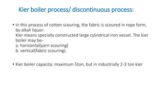 Kier boiler process/ discontinuous process:
• In this process of cotton scouring, the fabric is scoured in rope form,
by alkali liquor.
Kier means specially constructed large cylindrical iron vessel. The kier
boiler may be-
a. horizontal(yarn scouring)
b. vertical(fabric scouring).
• Kier boiler capacity: maximum 5ton, but in industrially 2-3 ton kier
 