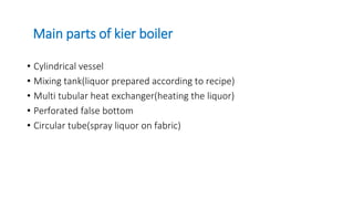 Main parts of kier boiler
• Cylindrical vessel
• Mixing tank(liquor prepared according to recipe)
• Multi tubular heat exchanger(heating the liquor)
• Perforated false bottom
• Circular tube(spray liquor on fabric)
 