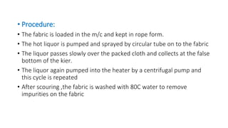 • Procedure:
• The fabric is loaded in the m/c and kept in rope form.
• The hot liquor is pumped and sprayed by circular tube on to the fabric
• The liquor passes slowly over the packed cloth and collects at the false
bottom of the kier.
• The liquor again pumped into the heater by a centrifugal pump and
this cycle is repeated
• After scouring ,the fabric is washed with 80C water to remove
impurities on the fabric
 