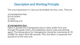 Description and Working Principle
The scouring process in J-box can be divided into four units. They are
a) Impregnation box
b) Pre-heater.
c) J-box.
d) Washing unit.
a) Impregnation box:
Fabric is passed into impregnation box in open width form and
through the guide rollers and padded by caustic soda and wetting
agent. The temperature for impregnation should be maintained at 70
to 800c for about 40 to 90 seconds. Then the fabric is squeezed and
passed on to the next unit.
 