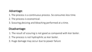 Advantage:
1. The process is a continuous process. So consumes less time.
2. The process is economical.
3. Scouring,desizing and bleaching performed at a time.
Disadvantage:
1. The result of scouring is not good as compared with kier boiler.
2. The process is not hydrophilic as kier boiler.
3. Huge damage may occur due to power failure
 