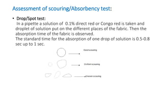 Assessment of scouring/Absorbency test:
• Drop/Spot test:
In a pipette a solution of 0.1% direct red or Congo red is taken and
droplet of solution put on the different places of the fabric. Then the
absorption time of the fabric is observed.
The standard time for the absorption of one drop of solution is 0.5-0.8
sec up to 1 sec.
 