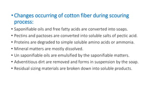 •Changes occurring of cotton fiber during scouring
process:
• Saponifiable oils and free fatty acids are converted into soaps.
• Pectins and pactoses are converted into soluble salts of pectic acid.
• Proteins are degraded to simple soluble amino acids or ammonia.
• Mineral matters are mostly dissolved.
• Un saponifiable oils are emulsified by the saponifiable matters.
• Adventitious dirt are removed and forms in suspension by the soap.
• Residual sizing materials are broken down into soluble products.
 