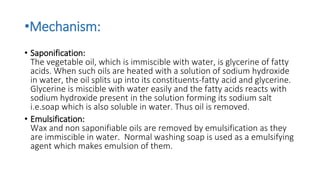 •Mechanism:
• Saponification:
The vegetable oil, which is immiscible with water, is glycerine of fatty
acids. When such oils are heated with a solution of sodium hydroxide
in water, the oil splits up into its constituents-fatty acid and glycerine.
Glycerine is miscible with water easily and the fatty acids reacts with
sodium hydroxide present in the solution forming its sodium salt
i.e.soap which is also soluble in water. Thus oil is removed.
• Emulsification:
Wax and non saponifiable oils are removed by emulsification as they
are immiscible in water. Normal washing soap is used as a emulsifying
agent which makes emulsion of them.
 