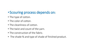 •Scouring process depends on:
• The type of cotton.
• The color of cotton.
• The cleanliness of cotton.
• The twist and count of the yarn.
• The construction of the fabric.
• The shade % and type of shade of finished product.
 