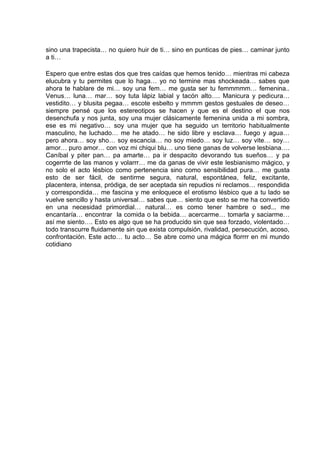 sino una trapecista… no quiero huir de ti… sino en punticas de pies… caminar junto
a ti…

Espero que entre estas dos que tres caídas que hemos tenido… mientras mi cabeza
elucubra y tu permites que lo haga… yo no termine mas shockeada… sabes que
ahora te hablare de mi… soy una fem… me gusta ser tu femmmmm… femenina..
Venus… luna… mar… soy tuta lápiz labial y tacón alto…. Manicura y pedicura…
vestidito… y blusita pegaa… escote esbelto y mmmm gestos gestuales de deseo…
siempre pensé que los estereotipos se hacen y que es el destino el que nos
desenchufa y nos junta, soy una mujer clásicamente femenina unida a mi sombra,
ese es mi negativo… soy una mujer que ha seguido un territorio habitualmente
masculino, he luchado… me he atado… he sido libre y esclava… fuego y agua…
pero ahora… soy sho… soy escancia… no soy miedo… soy luz… soy vite… soy…
amor… puro amor… con voz mi chiqui blu… uno tiene ganas de volverse lesbiana….
Caníbal y piter pan… pa amarte… pa ir despacito devorando tus sueños… y pa
cogerrrte de las manos y volarrr… me da ganas de vivir este lesbianismo mágico, y
no solo el acto lésbico como pertenencia sino como sensibilidad pura… me gusta
esto de ser fácil, de sentirme segura, natural, espontánea, feliz, excitante,
placentera, intensa, pródiga, de ser aceptada sin repudios ni reclamos… respondida
y correspondida… me fascina y me enloquece el erotismo lésbico que a tu lado se
vuelve sencillo y hasta universal… sabes que… siento que esto se me ha convertido
en una necesidad primordial… natural… es como tener hambre o sed... me
encantaría… encontrar la comida o la bebida… acercarme… tomarla y saciarme…
así me siento…. Esto es algo que se ha producido sin que sea forzado, violentado…
todo transcurre fluidamente sin que exista compulsión, rivalidad, persecución, acoso,
confrontación. Este acto… tu acto… Se abre como una mágica florrrr en mi mundo
cotidiano
 