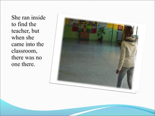 She ran inside
to find the
teacher, but
when she
came into the
classroom,
there was no
one there.

 