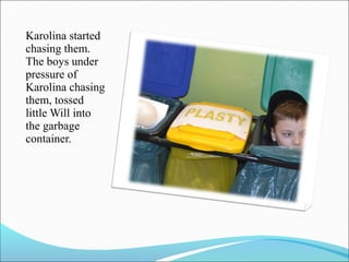 Karolina started
chasing them.
The boys under
pressure of
Karolina chasing
them, tossed
little Will into
the garbage
container.

 