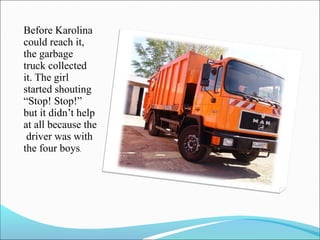 Before Karolina
could reach it,
the garbage
truck collected
it. The girl
started shouting
“Stop! Stop!”
but it didn’t help
at all because the
driver was with
the four boys.

 