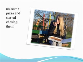 ate some
pizza and
started
chasing
them.

 