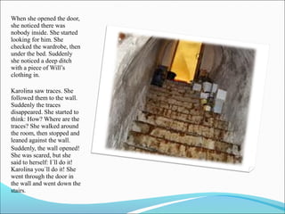 When she opened the door,
she noticed there was
nobody inside. She started
looking for him. She
checked the wardrobe, then
under the bed. Suddenly
she noticed a deep ditch
with a piece of Will’s
clothing in.
Karolina saw traces. She
followed them to the wall.
Suddenly the traces
disappeared. She started to
think: How? Where are the
traces? She walked around
the room, then stopped and
leaned against the wall.
Suddenly, the wall opened!
She was scared, but she
said to herself: I´ll do it!
Karolina you´ll do it! She
went through the door in
the wall and went down the
stairs.

 