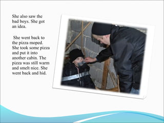 She also saw the
bad boys. She got
an idea.
She went back to
the pizza moped.
She took some pizza
and put it into
another cabin. The
pizza was still warm
and smelt nice. She
went back and hid.

 