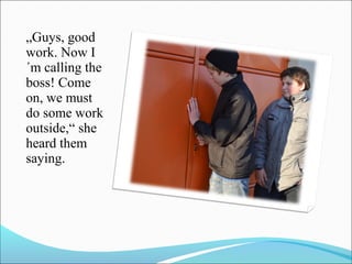 „Guys, good
work. Now I
´m calling the
boss! Come
on, we must
do some work
outside,“ she
heard them
saying.

 
