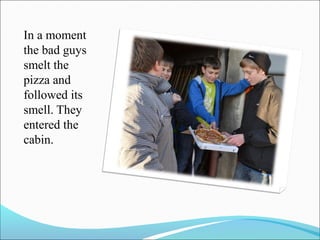 In a moment
the bad guys
smelt the
pizza and
followed its
smell. They
entered the
cabin.

 