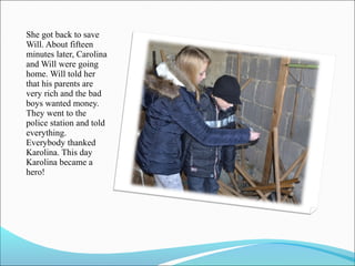 She got back to save
Will. About fifteen
minutes later, Carolina
and Will were going
home. Will told her
that his parents are
very rich and the bad
boys wanted money.
They went to the
police station and told
everything.
Everybody thanked
Karolina. This day
Karolina became a
hero!

 