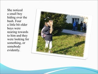 She noticed
a small boy
hiding over the
bush. Four
a little bit older
boys were
nearing towards
to him and they
were looking for
something, or
somebody
evidently.

 