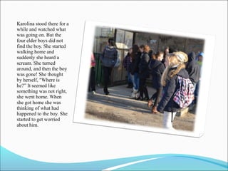Karolina stood there for a
while and watched what
was going on. But the
four elder boys did not
find the boy. She started
walking home and
suddenly she heard a
scream. She turned
around, and then the boy
was gone! She thought
by herself, "Where is
he?” It seemed like
something was not right,
she went home. When
she got home she was
thinking of what had
happened to the boy. She
started to get worried
about him.

 