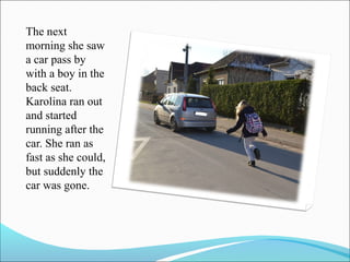The next
morning she saw
a car pass by
with a boy in the
back seat.
Karolina ran out
and started
running after the
car. She ran as
fast as she could,
but suddenly the
car was gone.

 