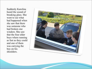 Suddenly Karolina
heard the sound of
breaking glass. She
went to see what
had happened when
she saw that there
was someone who
had broken one
window. She saw
that the four elder
boys where running
as fast as they could
and one of them
was carrying the
boy on his
shoulders.

 