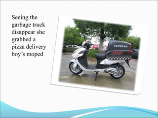 Seeing the
garbage truck
disappear she
grabbed a
pizza delivery
boy’s moped

 