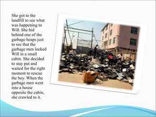 She got to the
landfill to see what
was happening to
Will. She hid
behind one of the
garbage heaps just
to see that the
garbage men locked
Will in a small
cabin. She decided
to stay put and
waited for the right
moment to rescue
the boy. When the
garbage men went
into a house
opposite the cabin,
she crawled to it.

 