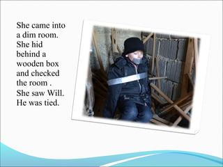 She came into
a dim room.
She hid
behind a
wooden box
and checked
the room .
She saw Will.
He was tied.

 