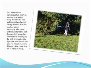 This happened to
Karolína either. She was
meeting new people
every day and she was
looking for her „heroes“
among them all. But she
hardly ever met
somebody, who could
understand her ideas and
dreams. Only yesterday
Karolína was walking by
the rush streets of a city
right to school, where she
goes for 8 years. She was
thinking, what could help
her to write an essay.

 