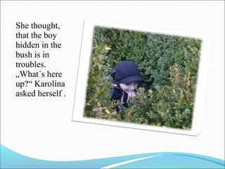 She thought,
that the boy
hidden in the
bush is in
troubles.
„What´s here
up?“ Karolína
asked herself .

 