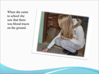 When she came
to school she
saw that there
was blood traces
on the ground.

 